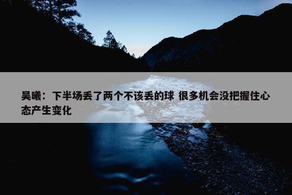 吴曦：下半场丢了两个不该丢的球 很多机会没把握住心态产生变化