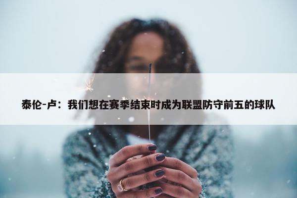 泰伦-卢：我们想在赛季结束时成为联盟防守前五的球队