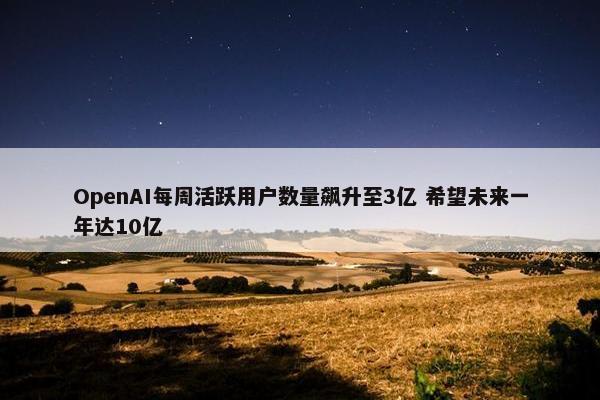 OpenAI每周活跃用户数量飙升至3亿 希望未来一年达10亿