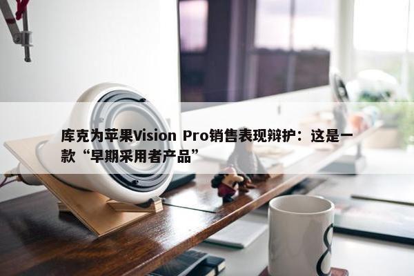 库克为苹果Vision Pro销售表现辩护：这是一款“早期采用者产品”