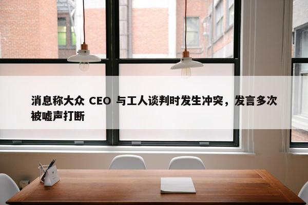 消息称大众 CEO 与工人谈判时发生冲突，发言多次被嘘声打断