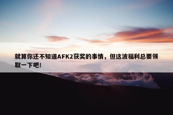 就算你还不知道AFK2获奖的事情，但这波福利总要领取一下吧！