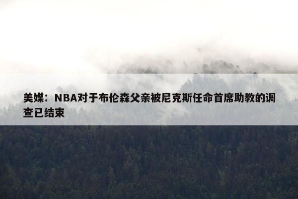 美媒：NBA对于布伦森父亲被尼克斯任命首席助教的调查已结束