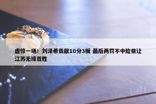 虚惊一场！刘泽希贡献10分3板 最后两罚不中险些让江苏无缘首胜