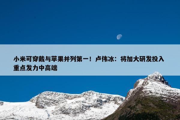 小米可穿戴与苹果并列第一！卢伟冰：将加大研发投入 重点发力中高端