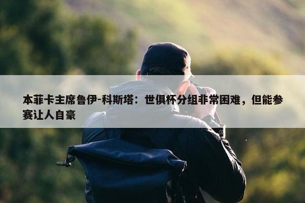 本菲卡主席鲁伊-科斯塔：世俱杯分组非常困难，但能参赛让人自豪