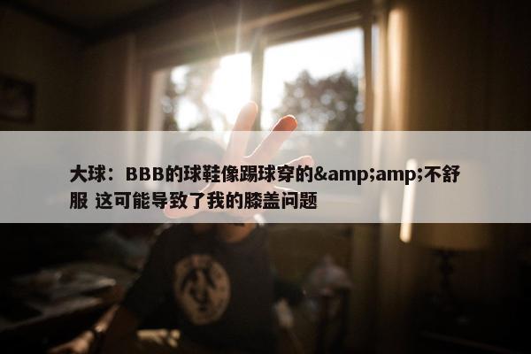 大球：BBB的球鞋像踢球穿的&amp;不舒服 这可能导致了我的膝盖问题