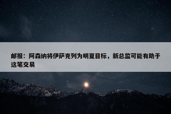 邮报：阿森纳将伊萨克列为明夏目标，新总监可能有助于这笔交易