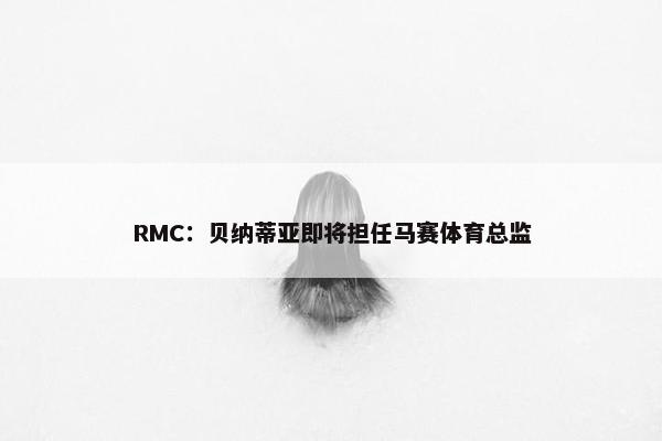 RMC：贝纳蒂亚即将担任马赛体育总监