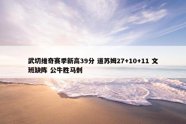 武切维奇赛季新高39分 道苏姆27+10+11 文班缺阵 公牛胜马刺