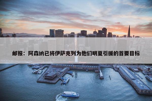 邮报：阿森纳已将伊萨克列为他们明夏引援的首要目标