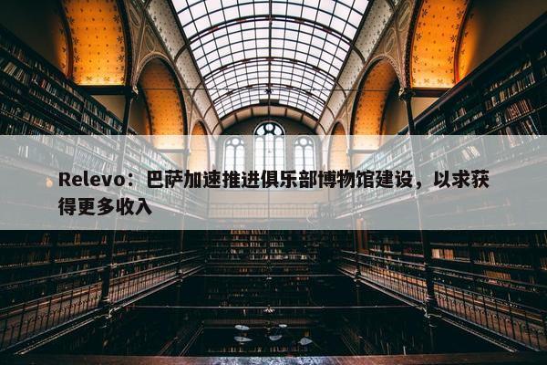 Relevo：巴萨加速推进俱乐部博物馆建设，以求获得更多收入