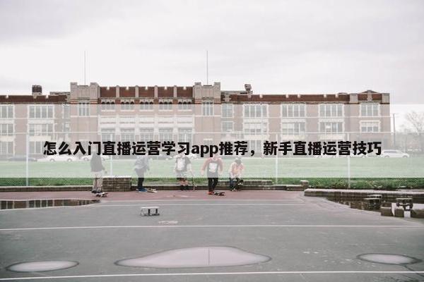 怎么入门直播运营学习app推荐，新手直播运营技巧