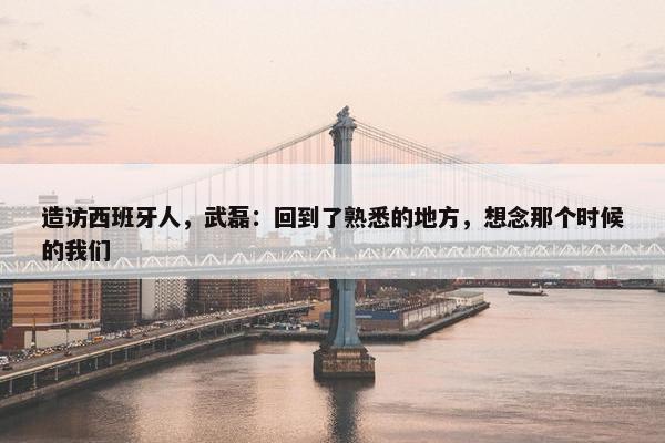 造访西班牙人，武磊：回到了熟悉的地方，想念那个时候的我们