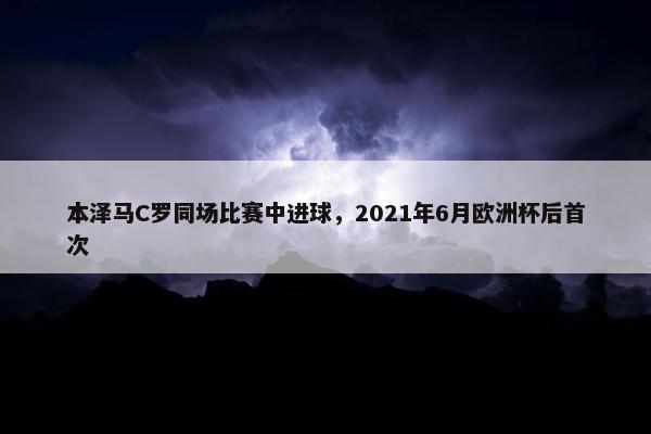 本泽马C罗同场比赛中进球，2021年6月欧洲杯后首次