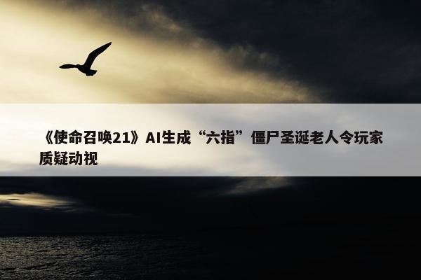 《使命召唤21》AI生成“六指”僵尸圣诞老人令玩家质疑动视