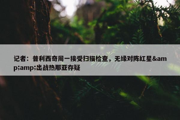 记者：普利西奇周一接受扫描检查，无缘对阵红星&amp;出战热那亚存疑