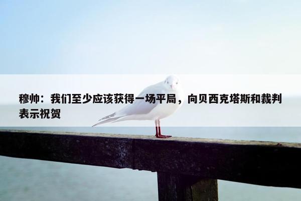 穆帅：我们至少应该获得一场平局，向贝西克塔斯和裁判表示祝贺