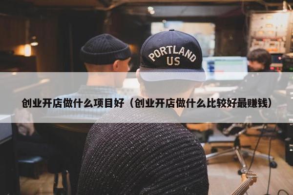 创业开店做什么项目好（创业开店做什么比较好最赚钱）