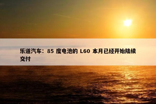 乐道汽车：85 度电池的 L60 本月已经开始陆续交付