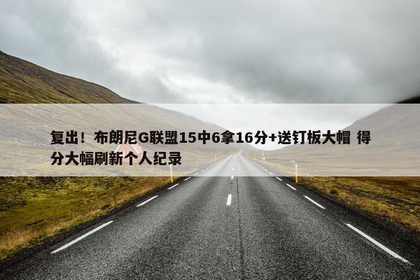 复出！布朗尼G联盟15中6拿16分+送钉板大帽 得分大幅刷新个人纪录