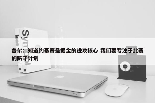 普尔：知道约基奇是掘金的进攻核心 我们要专注于比赛的防守计划