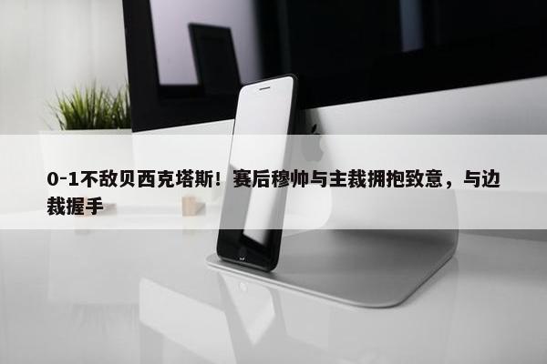 0-1不敌贝西克塔斯！赛后穆帅与主裁拥抱致意，与边裁握手