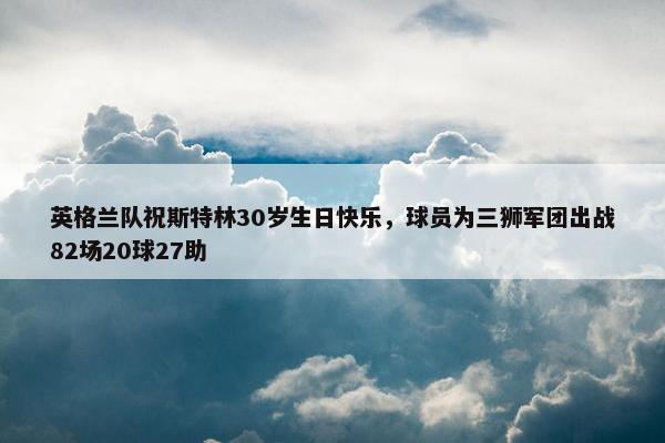 英格兰队祝斯特林30岁生日快乐，球员为三狮军团出战82场20球27助