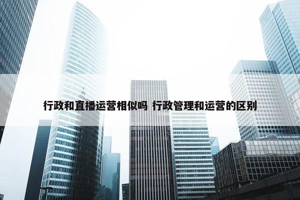 行政和直播运营相似吗 行政管理和运营的区别