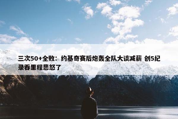 三次50+全败：约基奇赛后炮轰全队大谈减薪 创5纪录吞里程悲怒了