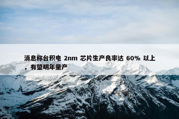 消息称台积电 2nm 芯片生产良率达 60% 以上，有望明年量产