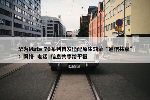 华为Mate 70系列首发适配原生鸿蒙“通信共享”：网络_电话_信息共享给平板