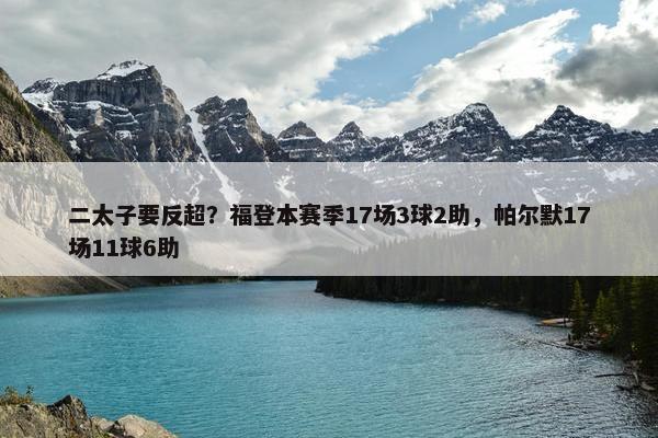 二太子要反超？福登本赛季17场3球2助，帕尔默17场11球6助