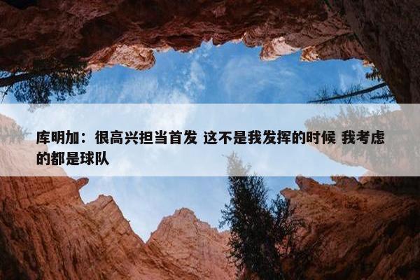 库明加：很高兴担当首发 这不是我发挥的时候 我考虑的都是球队