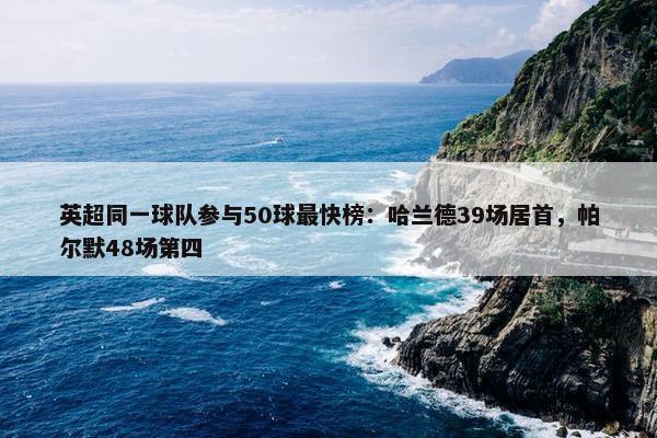 英超同一球队参与50球最快榜：哈兰德39场居首，帕尔默48场第四