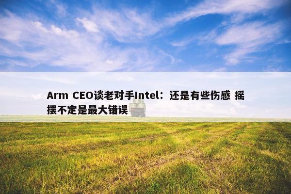 Arm CEO谈老对手Intel：还是有些伤感 摇摆不定是最大错误