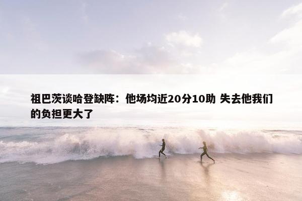 祖巴茨谈哈登缺阵：他场均近20分10助 失去他我们的负担更大了