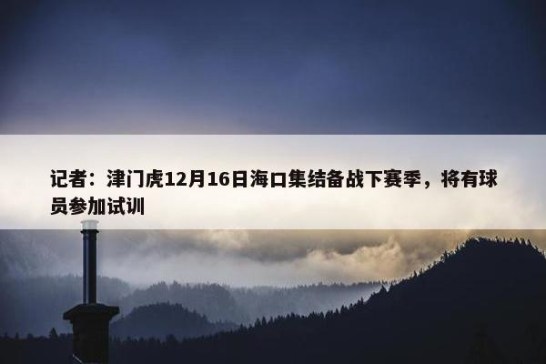 记者：津门虎12月16日海口集结备战下赛季，将有球员参加试训