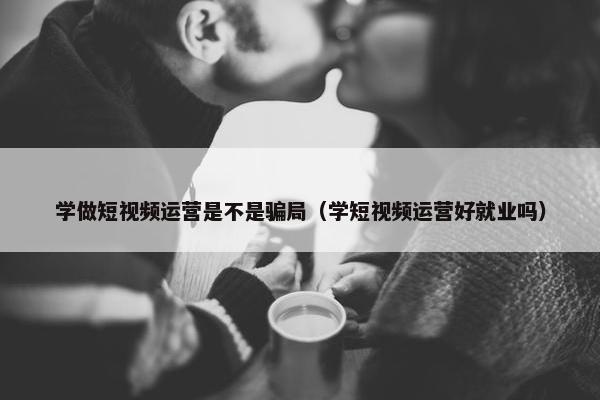 学做短视频运营是不是骗局（学短视频运营好就业吗）