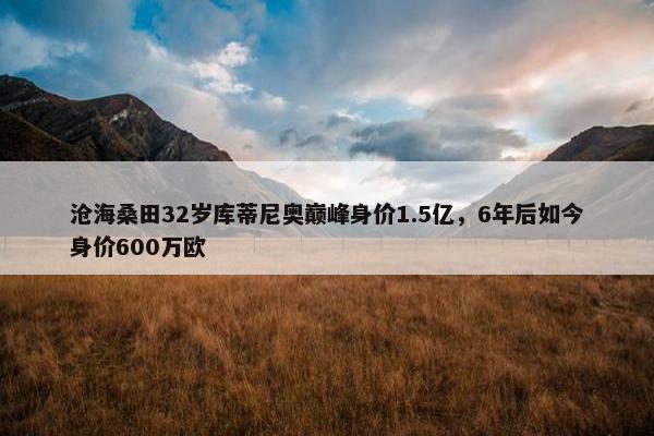 沧海桑田32岁库蒂尼奥巅峰身价1.5亿，6年后如今身价600万欧