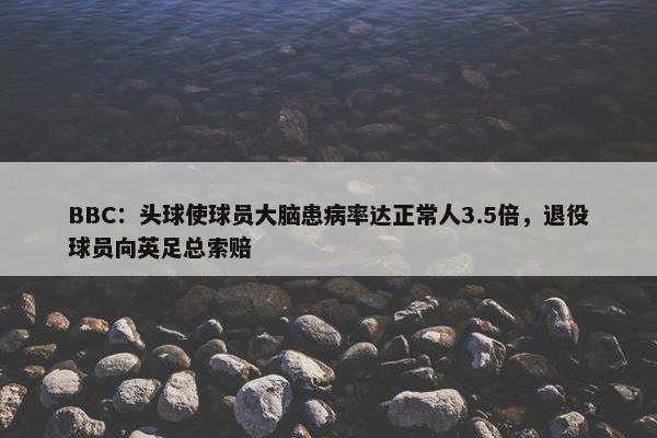 BBC：头球使球员大脑患病率达正常人3.5倍，退役球员向英足总索赔