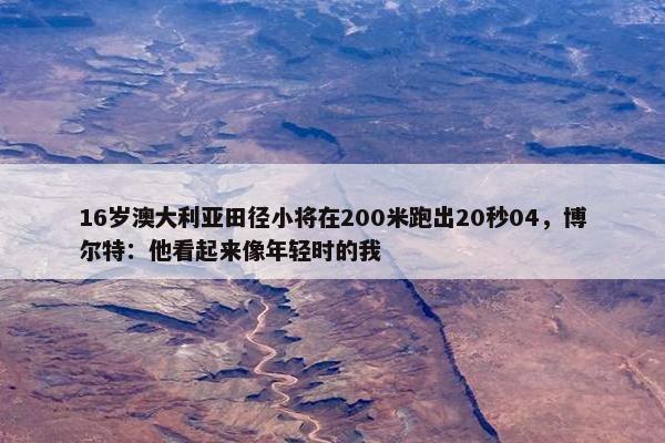 16岁澳大利亚田径小将在200米跑出20秒04，博尔特：他看起来像年轻时的我