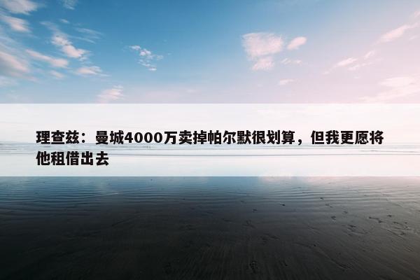 理查兹：曼城4000万卖掉帕尔默很划算，但我更愿将他租借出去