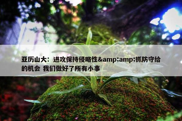 亚历山大：进攻保持侵略性&amp;抓防守给的机会 我们做好了所有小事