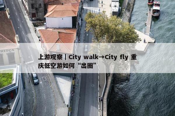 上游观察｜City walk→City fly 重庆低空游如何“出圈”