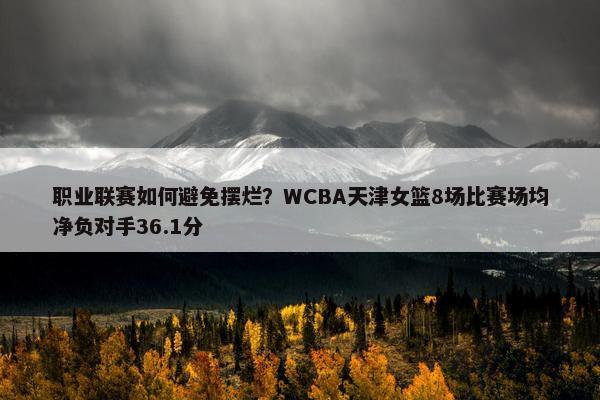 职业联赛如何避免摆烂？WCBA天津女篮8场比赛场均净负对手36.1分