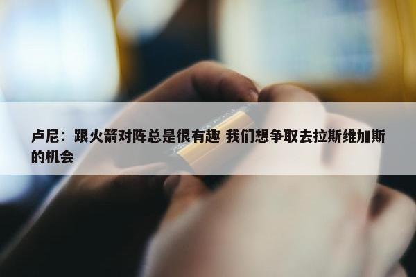 卢尼：跟火箭对阵总是很有趣 我们想争取去拉斯维加斯的机会