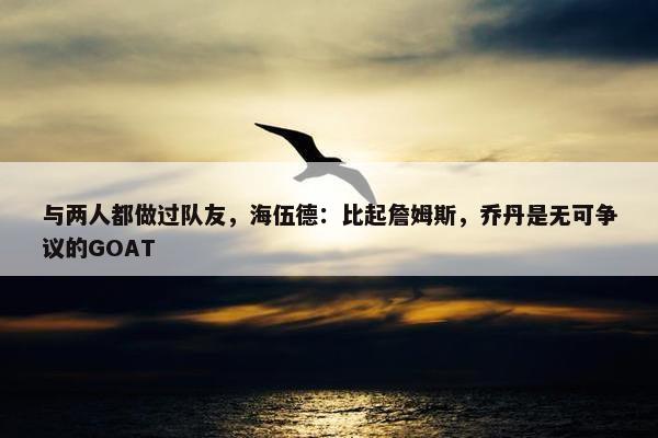 与两人都做过队友，海伍德：比起詹姆斯，乔丹是无可争议的GOAT