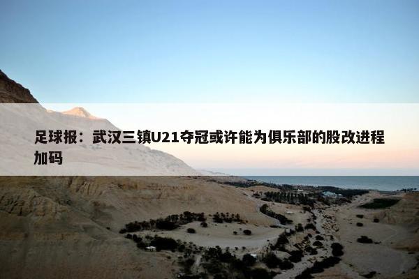 足球报：武汉三镇U21夺冠或许能为俱乐部的股改进程加码