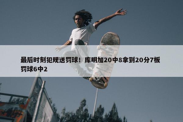 最后时刻犯规送罚球！库明加20中8拿到20分7板 罚球6中2